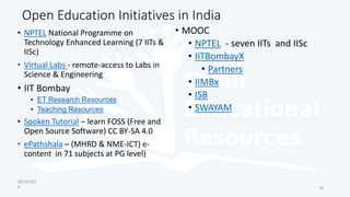 Open Education Initiatives in India
• NPTEL National Programme on
Technology Enhanced Learning (7 IITs &
IISc)
• Virtual Labs - remote-access to Labs in
Science & Engineering
• IIT Bombay
• ET Research Resources
• Teaching Resources
• Spoken Tutorial – learn FOSS (Free and
Open Source Software) CC BY-SA 4.0
• ePathshala – (MHRD & NME-ICT) e-
content in 71 subjects at PG level)
• MOOC
• NPTEL - seven IITs and IISc
• IITBombayX
• Partners
• IIMBx
• ISB
• SWAYAM
28/12/201
6 18
 