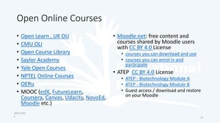 Open Online Courses
• Open Learn , UK OU
• CMU OLI
• Open Course Library
• Saylor Academy
• Yale Open Courses
• NPTEL Online Courses
• OERu
• MOOC (edX, FutureLearn,
Coursera, Canvas, Udacity, NovoEd,
Moodle etc.)
• Moodle.net: free content and
courses shared by Moodle users
with CC BY 4.0 License
• courses you can download and use
• courses you can enrol in and
participate
• ATEP CC BY 4.0 License
• ATEP - Biotechnology Module A
• ATEP - Biotechnology Module B
• Guest access / download and restore
on your Moodle
28/12/201
6 21
 