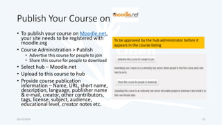 Publish Your Course on
• To publish your course on Moodle.net,
your site needs to be registered with
moodle.org
• Course Administration > Publish
• Advertise this course for people to join
• Share this course for people to download
• Select hub – Moodle.net
• Upload to this course to hub
• Provide course publication
information – Name, URL, short name,
description, language, publisher name
& e-mail, creator, other contributors,
tags, license, subject, audience,
educational level, creator notes etc.
03/12/2016 22
To be approved by the hub administrator before it
appears in the course listing
 