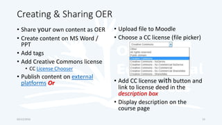 Creating & Sharing OER
• Share your own content as OER
• Create content on MS Word /
PPT
• Add tags
• Add Creative Commons license
• CC License Chooser
• Publish content on external
platforms Or
• Upload file to Moodle
• Choose a CC license (file picker)
• Add CC license with button and
link to license deed in the
description box
• Display description on the
course page
03/12/2016 23
 