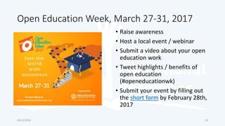 Open Education Week, March 27-31, 2017
• Raise awareness
• Host a local event / webinar
• Submit a video about your open
education work
• Tweet highlights / benefits of
open education
(#openeducationwk)
• Submit your event by filling out
the short form by February 28th,
2017
03/12/2016 24
 