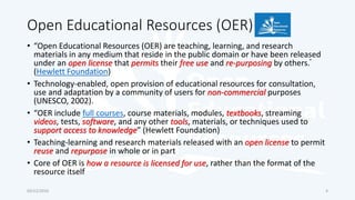 Open Educational Resources (OER)
• “Open Educational Resources (OER) are teaching, learning, and research
materials in any medium that reside in the public domain or have been released
under an open license that permits their free use and re-purposing by others.”
(Hewlett Foundation)
• Technology-enabled, open provision of educational resources for consultation,
use and adaptation by a community of users for non-commercial purposes
(UNESCO, 2002).
• “OER include full courses, course materials, modules, textbooks, streaming
videos, tests, software, and any other tools, materials, or techniques used to
support access to knowledge” (Hewlett Foundation)
• Teaching-learning and research materials released with an open license to permit
reuse and repurpose in whole or in part
• Core of OER is how a resource is licensed for use, rather than the format of the
resource itself
03/12/2016 4
 