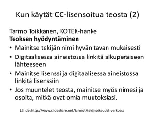 Kun käytät CC-lisensoitua teosta (2)
Tarmo Toikkanen, KOTEK-hanke
Teoksen hyödyntäminen
• Mainitse tekijän nimi hyvän tavan mukaisesti
• Digitaalisessa aineistossa linkitä alkuperäiseen
lähteeseen
• Mainitse lisenssi ja digitaalisessa aineistossa
linkitä lisenssiin
• Jos muuntelet teosta, mainitse myös nimesi ja
osoita, mitkä ovat omia muutoksiasi.
Lähde: http://www.slideshare.net/tarmot/tekijnoikeudet-verkossa
 