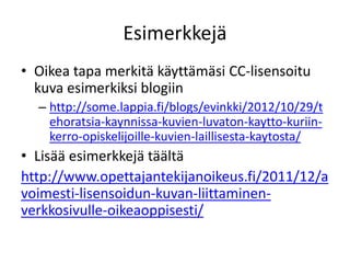 Esimerkkejä
• Oikea tapa merkitä käyttämäsi CC-lisensoitu
kuva esimerkiksi blogiin
– http://some.lappia.fi/blogs/evinkki/2012/10/29/t
ehoratsia-kaynnissa-kuvien-luvaton-kaytto-kuriin-
kerro-opiskelijoille-kuvien-laillisesta-kaytosta/
• Lisää esimerkkejä täältä
http://www.opettajantekijanoikeus.fi/2011/12/a
voimesti-lisensoidun-kuvan-liittaminen-
verkkosivulle-oikeaoppisesti/
 