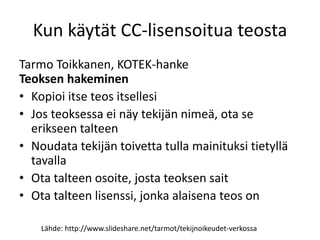 Kun käytät CC-lisensoitua teosta
Tarmo Toikkanen, KOTEK-hanke
Teoksen hakeminen
• Kopioi itse teos itsellesi
• Jos teoksessa ei näy tekijän nimeä, ota se
erikseen talteen
• Noudata tekijän toivetta tulla mainituksi tietyllä
tavalla
• Ota talteen osoite, josta teoksen sait
• Ota talteen lisenssi, jonka alaisena teos on
Lähde: http://www.slideshare.net/tarmot/tekijnoikeudet-verkossa
 