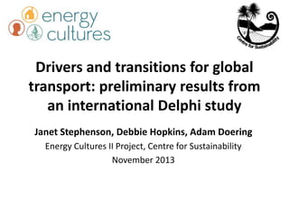 Drivers and transitions for global
transport: preliminary results from
an international Delphi study
Janet Stephenson, Debbie Hopkins, Adam Doering
Energy Cultures II Project, Centre for Sustainability
November 2013
 