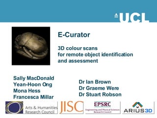 Sally MacDonald Yean-Hoon Ong Mona Hess Francesca Millar E-Curator 3D colour scans  for remote object identification and assessment Dr Ian Brown Dr Graeme Were Dr Stuart Robson 