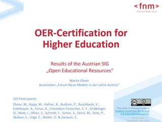 Martin	Ebner	
Amsterdam,	June	2018	
OER-Certification	for	
Higher	Education		
SIG	Participants:		
Ebner,	M.,	Kopp,	M.,	Hafner,	R.,	Budroni,	P.,	Buschbeck,	V.,	
Enkhbayar,	A.,	Ferus,	A.,	Freisleben-Teutscher,	C.	F.,	Gröblinger,	
O.,	Matt,	I.,	Ofner,	S.,	Schmitt,	F.,	Schön,	S.,	Seissl,	M.,	Seitz,	P.,	
Skokan,	E.,	Vogt,	E.,	Waller,	D.	&	Zwiauer,	C.	
Results	of	the	Austrian	SIG	
„Open	Educational	Resources“	
Martin	Ebner	
Association	„Forum	Neue	Medien	in	der	Lehre	Austria“	
This work is licensed under a
Creative Commons Attribution
4.0 International License.	
 