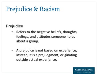 Prejudice & Racism
Prejudice
• Refers to the negative beliefs, thoughts,
feelings, and attitudes someone holds
about a group.
• A prejudice is not based on experience;
instead, it is a prejudgment, originating
outside actual experience.
 
