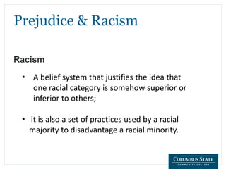Prejudice & Racism
Racism
• A belief system that justifies the idea that
one racial category is somehow superior or
inferior to others;
• it is also a set of practices used by a racial
majority to disadvantage a racial minority.
 