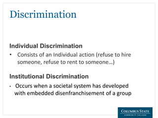 Discrimination
Individual Discrimination
• Consists of an Individual action (refuse to hire
someone, refuse to rent to someone…)
Institutional Discrimination
• Occurs when a societal system has developed
with embedded disenfranchisement of a group
 