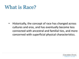 What is Race?
• Historically, the concept of race has changed across
cultures and eras, and has eventually become less
connected with ancestral and familial ties, and more
concerned with superficial physical characteristics.
 