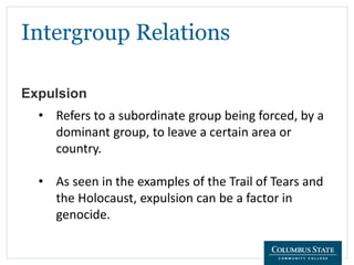 Intergroup Relations
Expulsion
• Refers to a subordinate group being forced, by a
dominant group, to leave a certain area or
country.
• As seen in the examples of the Trail of Tears and
the Holocaust, expulsion can be a factor in
genocide.
 