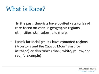 What is Race?
• In the past, theorists have posited categories of
race based on various geographic regions,
ethnicities, skin colors, and more.
• Labels for racial groups have connoted regions
(Mongolia and the Caucus Mountains, for
instance) or skin tones (black, white, yellow, and
red, forexample)
 