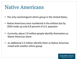 Native Americans
• The only nonimmigrant ethnic group in the United States,
• Native Americans once numbered in the millions but by
2010 made up only 0.9 percent of U.S. populace
• Currently, about 2.9 million people identify themselves as
Native American alone
• an additional 2.3 million identify them as Native American
mixed with another ethnic group
 