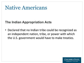 Native Americans
The Indian Appropriation Acts
• Declared that no Indian tribe could be recognized as
an independent nation, tribe, or power with which
the U.S. government would have to make treaties.
 