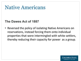 Native Americans
The Dawes Act of 1887
• Reversed the policy of isolating Native Americans on
reservations, instead forcing them onto individual
properties that were intermingled with white settlers,
thereby reducing their capacity for power as a group.
 