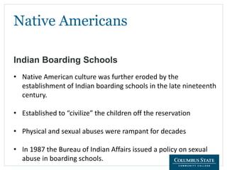 Native Americans
Indian Boarding Schools
• Native American culture was further eroded by the
establishment of Indian boarding schools in the late nineteenth
century.
• Established to “civilize” the children off the reservation
• Physical and sexual abuses were rampant for decades
• In 1987 the Bureau of Indian Affairs issued a policy on sexual
abuse in boarding schools.
 