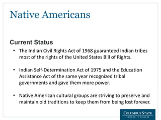 Native Americans
Current Status
• The Indian Civil Rights Act of 1968 guaranteed Indian tribes
most of the rights of the United States Bill of Rights.
• Indian Self-Determination Act of 1975 and the Education
Assistance Act of the same year recognized tribal
governments and gave them more power.
• Native American cultural groups are striving to preserve and
maintain old traditions to keep them from being lost forever.
 