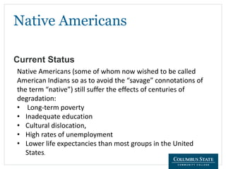 Native Americans
Current Status
Native Americans (some of whom now wished to be called
American Indians so as to avoid the “savage” connotations of
the term “native”) still suffer the effects of centuries of
degradation:
• Long-term poverty
• Inadequate education
• Cultural dislocation,
• High rates of unemployment
• Lower life expectancies than most groups in the United
States.
 