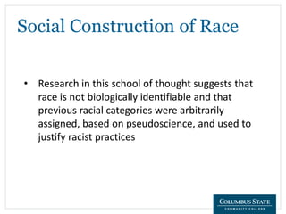 Social Construction of Race
• Research in this school of thought suggests that
race is not biologically identifiable and that
previous racial categories were arbitrarily
assigned, based on pseudoscience, and used to
justify racist practices
 