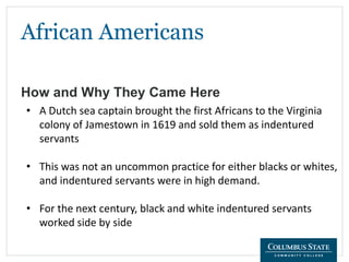 African Americans
How and Why They Came Here
• A Dutch sea captain brought the first Africans to the Virginia
colony of Jamestown in 1619 and sold them as indentured
servants
• This was not an uncommon practice for either blacks or whites,
and indentured servants were in high demand.
• For the next century, black and white indentured servants
worked side by side
 