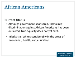 African Americans
Current Status
• Although government-sponsored, formalized
discrimination against African Americans has been
outlawed, true equality does not yet exist.
• Blacks trail whites considerably in the areas of
economics, health, and education
 