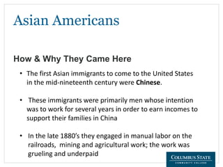 Asian Americans
How & Why They Came Here
• The first Asian immigrants to come to the United States
in the mid-nineteenth century were Chinese.
• These immigrants were primarily men whose intention
was to work for several years in order to earn incomes to
support their families in China
• In the late 1880’s they engaged in manual labor on the
railroads, mining and agricultural work; the work was
grueling and underpaid
 