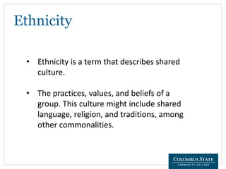 Ethnicity
• Ethnicity is a term that describes shared
culture.
• The practices, values, and beliefs of a
group. This culture might include shared
language, religion, and traditions, among
other commonalities.
 