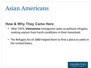 Asian Americans
How & Why They Came Here
• After 1975, Vietnamese immigrants came as political refugees,
seeking asylum from harsh conditions in their homeland.
• The Refugee Act of 1980 helped them to find a place to settle in
the United States.
 
