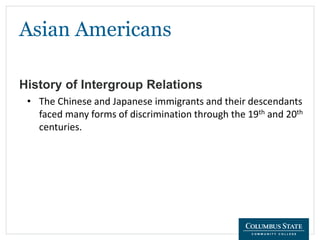 Asian Americans
History of Intergroup Relations
• The Chinese and Japanese immigrants and their descendants
faced many forms of discrimination through the 19th and 20th
centuries.
 