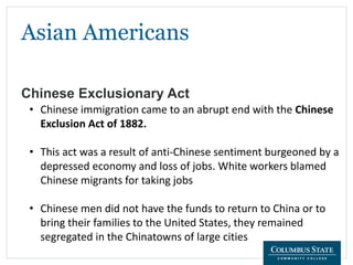 Asian Americans
Chinese Exclusionary Act
• Chinese immigration came to an abrupt end with the Chinese
Exclusion Act of 1882.
• This act was a result of anti-Chinese sentiment burgeoned by a
depressed economy and loss of jobs. White workers blamed
Chinese migrants for taking jobs
• Chinese men did not have the funds to return to China or to
bring their families to the United States, they remained
segregated in the Chinatowns of large cities
 