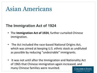 Asian Americans
The Immigration Act of 1924
• The Immigration Act of 1924, further curtailed Chinese
immigration.
• The Act included the race-based National Origins Act,
which was aimed at keeping U.S. ethnic stock as undiluted
as possible by reducing “undesirable” immigrants.
• It was not until after the Immigration and Nationality Act
of 1965 that Chinese immigration again increased, and
many Chinese families were reunited.
 