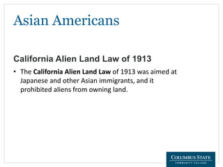 Asian Americans
California Alien Land Law of 1913
• The California Alien Land Law of 1913 was aimed at
Japanese and other Asian immigrants, and it
prohibited aliens from owning land.
 