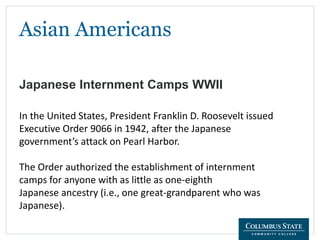 Asian Americans
Japanese Internment Camps WWII
In the United States, President Franklin D. Roosevelt issued
Executive Order 9066 in 1942, after the Japanese
government’s attack on Pearl Harbor.
The Order authorized the establishment of internment
camps for anyone with as little as one-eighth
Japanese ancestry (i.e., one great-grandparent who was
Japanese).
 