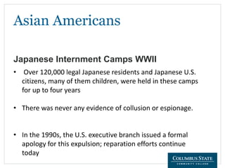 Asian Americans
Japanese Internment Camps WWII
• Over 120,000 legal Japanese residents and Japanese U.S.
citizens, many of them children, were held in these camps
for up to four years
• There was never any evidence of collusion or espionage.
• In the 1990s, the U.S. executive branch issued a formal
apology for this expulsion; reparation efforts continue
today
 