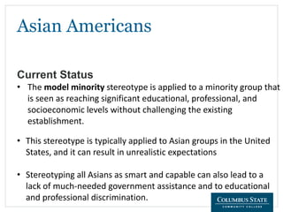 Asian Americans
Current Status
• The model minority stereotype is applied to a minority group that
is seen as reaching significant educational, professional, and
socioeconomic levels without challenging the existing
establishment.
• This stereotype is typically applied to Asian groups in the United
States, and it can result in unrealistic expectations
• Stereotyping all Asians as smart and capable can also lead to a
lack of much-needed government assistance and to educational
and professional discrimination.
 