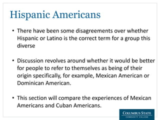 Hispanic Americans
• There have been some disagreements over whether
Hispanic or Latino is the correct term for a group this
diverse
• Discussion revolves around whether it would be better
for people to refer to themselves as being of their
origin specifically, for example, Mexican American or
Dominican American.
• This section will compare the experiences of Mexican
Americans and Cuban Americans.
 