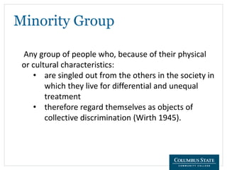 Minority Group
Any group of people who, because of their physical
or cultural characteristics:
• are singled out from the others in the society in
which they live for differential and unequal
treatment
• therefore regard themselves as objects of
collective discrimination (Wirth 1945).
 