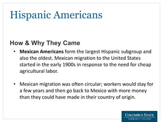 Hispanic Americans
How & Why They Came
• Mexican Americans form the largest Hispanic subgroup and
also the oldest. Mexican migration to the United States
started in the early 1900s in response to the need for cheap
agricultural labor.
• Mexican migration was often circular; workers would stay for
a few years and then go back to Mexico with more money
than they could have made in their country of origin.
 
