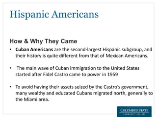 Hispanic Americans
How & Why They Came
• Cuban Americans are the second-largest Hispanic subgroup, and
their history is quite different from that of Mexican Americans.
• The main wave of Cuban immigration to the United States
started after Fidel Castro came to power in 1959
• To avoid having their assets seized by the Castro’s government,
many wealthy and educated Cubans migrated north, generally to
the Miami area.
 