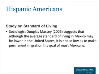 Hispanic Americans
Study on Standard of Living
• Sociologist Douglas Massey (2006) suggests that
although the average standard of living in Mexico may
be lower in the United States, it is not so low as to make
permanent migration the goal of most Mexicans.
 