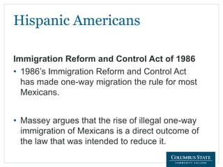 Hispanic Americans
• 1986’s Immigration Reform and Control Act
has made one-way migration the rule for most
Mexicans.
• Massey argues that the rise of illegal one-way
immigration of Mexicans is a direct outcome of
the law that was intended to reduce it.
Immigration Reform and Control Act of 1986
 