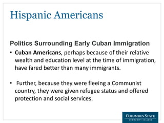 Hispanic Americans
Politics Surrounding Early Cuban Immigration
• Cuban Americans, perhaps because of their relative
wealth and education level at the time of immigration,
have fared better than many immigrants.
• Further, because they were fleeing a Communist
country, they were given refugee status and offered
protection and social services.
 