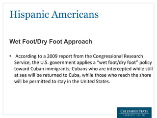 Hispanic Americans
Wet Foot/Dry Foot Approach
• According to a 2009 report from the Congressional Research
Service, the U.S. government applies a “wet foot/dry foot” policy
toward Cuban immigrants; Cubans who are intercepted while still
at sea will be returned to Cuba, while those who reach the shore
will be permitted to stay in the United States.
 