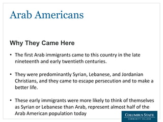 Arab Americans
Why They Came Here
• The first Arab immigrants came to this country in the late
nineteenth and early twentieth centuries.
• They were predominantly Syrian, Lebanese, and Jordanian
Christians, and they came to escape persecution and to make a
better life.
• These early immigrants were more likely to think of themselves
as Syrian or Lebanese than Arab, represent almost half of the
Arab American population today
 