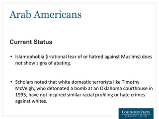 Arab Americans
Current Status
• Islamophobia (irrational fear of or hatred against Muslims) does
not show signs of abating.
• Scholars noted that white domestic terrorists like Timothy
McVeigh, who detonated a bomb at an Oklahoma courthouse in
1995, have not inspired similar racial profiling or hate crimes
against whites.
 