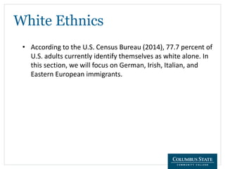 White Ethnics
• According to the U.S. Census Bureau (2014), 77.7 percent of
U.S. adults currently identify themselves as white alone. In
this section, we will focus on German, Irish, Italian, and
Eastern European immigrants.
 