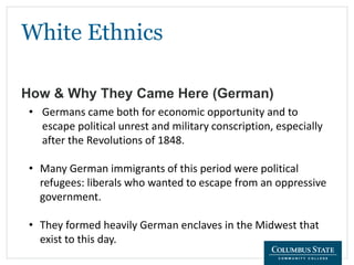 White Ethnics
How & Why They Came Here (German)
• Germans came both for economic opportunity and to
escape political unrest and military conscription, especially
after the Revolutions of 1848.
• Many German immigrants of this period were political
refugees: liberals who wanted to escape from an oppressive
government.
• They formed heavily German enclaves in the Midwest that
exist to this day.
 