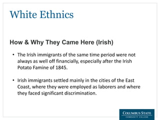 White Ethnics
How & Why They Came Here (Irish)
• The Irish immigrants of the same time period were not
always as well off financially, especially after the Irish
Potato Famine of 1845.
• Irish immigrants settled mainly in the cities of the East
Coast, where they were employed as laborers and where
they faced significant discrimination.
 